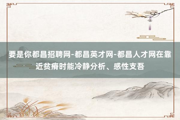 要是你都昌招聘网-都昌英才网-都昌人才网在靠近贫瘠时能冷静分析、感性支吾