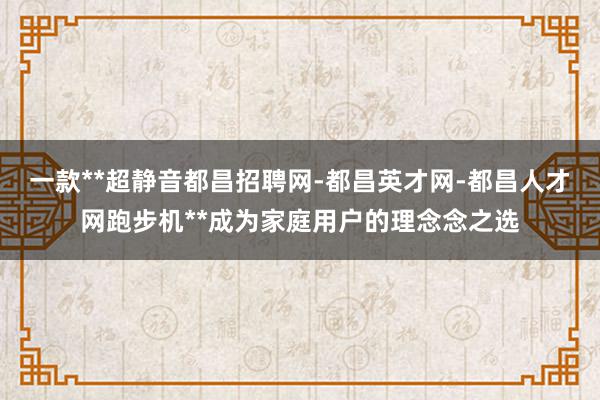 一款**超静音都昌招聘网-都昌英才网-都昌人才网跑步机**成为家庭用户的理念念之选