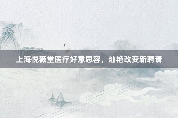 上海悦薇堂医疗好意思容，灿艳改变新聘请