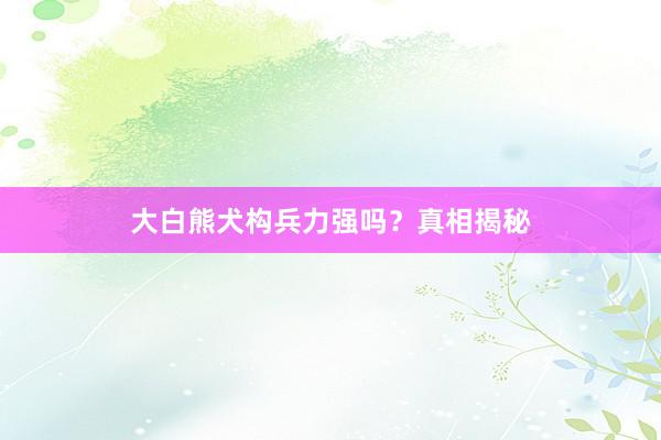 大白熊犬构兵力强吗?真相揭秘