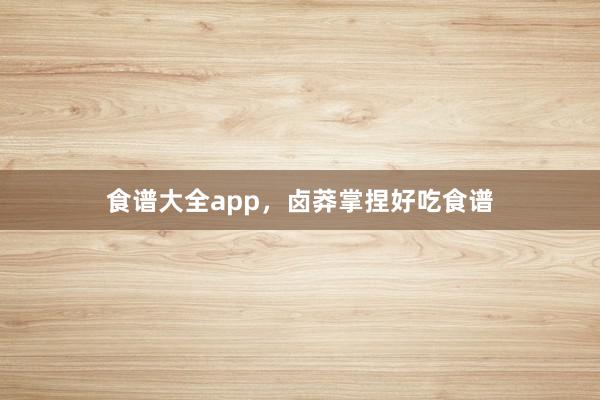 食谱大全app，卤莽掌捏好吃食谱
